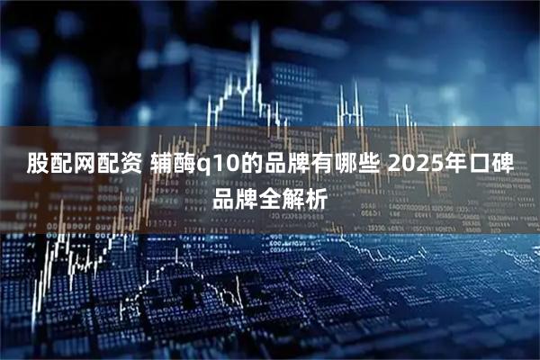 股配網配資 輔酶q10的品牌有哪些 2025年口碑品牌全解析